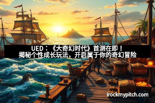 UED：《大奇幻时代》首测在即！揭秘个性成长玩法，开启属于你的奇幻冒险