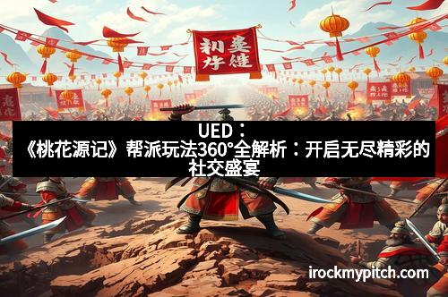 UED：《桃花源记》帮派玩法360°全解析：开启无尽精彩的社交盛宴