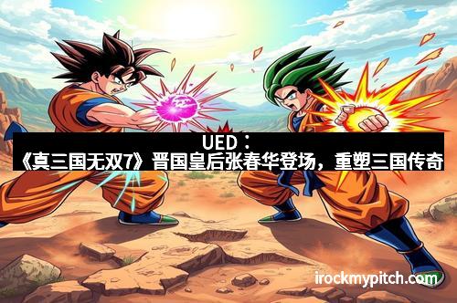 UED：《真三国无双7》晋国皇后张春华登场，重塑三国传奇